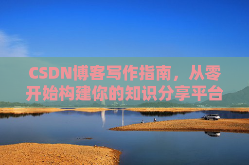 CSDN博客写作指南,从零开始构建你的知识分享平台 CSDN博客写作指南,从零开始构建你的知识分享平台